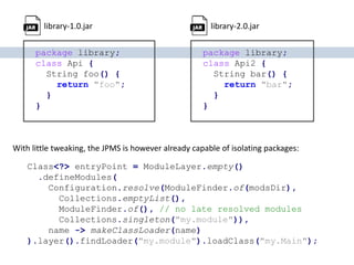 package library;
class Api {
String foo() {
return "foo";
}
}
package library;
class Api2 {
String bar() {
return "bar";
}
}
library-1.0.jar library-2.0.jar
Class<?> entryPoint = ModuleLayer.empty()
.defineModules(
Configuration.resolve(ModuleFinder.of(modsDir),
Collections.emptyList(),
ModuleFinder.of(), // no late resolved modules
Collections.singleton("my.module")),
name -> makeClassLoader(name)
).layer().findLoader("my.module").loadClass("my.Main");
With little tweaking, the JPMS is however already capable of isolating packages:
 