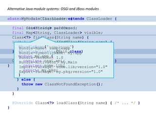 Alternative Java module systems: OSGi and JBoss modules
abstract class ClassLoader {
final ClassLoader parent;
Class<?> findClass(String name) {
/* 1. Call parent.findClass
2. Call this.loadClass */
}
Class<?> loadClass(String name) { /* ... */ }
}
class MyModuleClassLoader extends ClassLoader {
final Set<String> selfOwned;
final Map<String, ClassLoader> visible;
@Override Class<?> findClass(String name) {
String pkg = packageOf(name);
if (selfOwned.contains(pkg)) {
return loadClass(name);
}
ClassLoader delegate = visible.get(pkg);
if (delegate != null) {
return delegate.findClass(name);
} else {
throw new ClassNotFoundException();
}
}
@Override Class<?> loadClass(String name) { /* ... */ }
}
Bundle-Name: sampleapp
Bundle-SymbolicName: my.app
Bundle-Version: 1.0
Bundle-Activator: my.Main
Import-Package: some.lib;version="1.0"
Export-Package: my.pkg;version="1.0"
@BundleName("sampleapp")
@BundleActivator(Main.class)
module my.app {
requires osgi.api;
requires some.lib;
exports my.pkg;
}
 