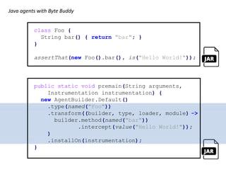 class Foo {
String bar() { return "bar"; }
}
assertThat(new Foo().bar(), is("Hello World!"));
public static void premain(String arguments,
Instrumentation instrumentation) {
new AgentBuilder.Default()
.type(named("Foo"))
.transform((builder, type, loader, module) ->
builder.method(named("bar"))
.intercept(value("Hello World!"));
)
.installOn(instrumentation);
}
Java agents with Byte Buddy
 