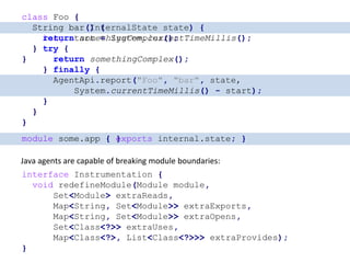class Foo {
String bar() {
long start = System.currentTimeMillis();
try {
return somethingComplex();
} finally {
AgentApi.report("Foo", "bar",
System.currentTimeMillis() - start);
}
}
}
class Foo {
String bar(InternalState state) {
long start = System.currentTimeMillis();
try {
return somethingComplex();
} finally {
AgentApi.report("Foo", "bar", state,
System.currentTimeMillis() - start);
}
}
}
class Foo {
String bar() {
return somethingComplex();
}
}
module some.app { }
Java agents are capable of breaking module boundaries:
interface Instrumentation {
void redefineModule(Module module,
Set<Module> extraReads,
Map<String, Set<Module>> extraExports,
Map<String, Set<Module>> extraOpens,
Set<Class<?>> extraUses,
Map<Class<?>, List<Class<?>>> extraProvides);
}
module some.app { exports internal.state; }
 
