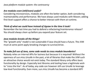 Java platform module system: the controversy
Are modules even (still/even) useful?
Considering microservices, modules are often the better option, both considering
maintainability and performance. We have always used modules with Maven; adding
first-level support offers a chance to better interact with them at runtime.
Think of what we could have instead of Jigsaw in the time it took!
Remember the last time you had to defend a refactoring/maintenance release?
You should always clean up before you expand your feature set.
Java modules breaks all the things!
The "growth only" model is not sustainable if Java should have a future. The JVM
must at some point apply breaking changes to survive/strive.
To make full use of Java, some code needs to cross module boundaries!
Nobody relies on internal APIs for laziness but because it is necessary. Without the
openness of sun.misc.Unsafe in the past, a lot of libraries that make the JVM such
an attractive choice would not exist today. The standard library only offers basic
functionality by design. Especially test libraries and tooling have a legitimate wish
to "cross the line". As of today, any code can however still use Unsafe to leverage
low-level functionality. The standard library still relies heavily on qualified exports!
 