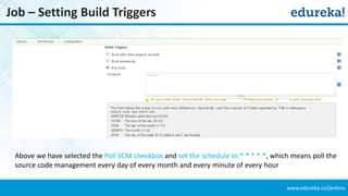 www.edureka.co/jenkins
Job – Setting Build Triggers
Above we have selected the Poll SCM checkbox and set the schedule to * * * * *, which means poll the
source code management every day of every month and every minute of every hour
 