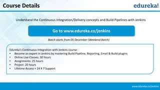www.edureka.co/jenkins
Course Details
Edureka's Continuous Integration with Jenkins course:
• Become an expert in Jenkins by mastering Build Pipeline, Reporting, Email & Build plugins
• Online Live Classes: 30 hours
• Assignments: 25 hours
• Project: 20 hours
• Lifetime Access + 24 X 7 Support
Go to www.edureka.co/jenkins
Batch starts from 05 December (Weekend Batch)
Understand the Continuous Integration/Delivery concepts and Build Pipelines with Jenkins
 