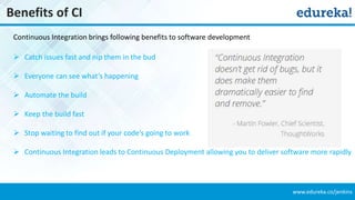 www.edureka.co/jenkins
Benefits of CI
 Catch issues fast and nip them in the bud
 Everyone can see what’s happening
 Automate the build
 Keep the build fast
 Stop waiting to find out if your code’s going to work
 Continuous Integration leads to Continuous Deployment allowing you to deliver software more rapidly
Continuous Integration brings following benefits to software development
 