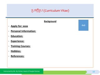 Instructed by Mr. By Vichet, Head of People Partner
ត្បិតតិរូប (Curriculum Vitae)
Background
- Apply for: xxxx
- Personal Information:
- Education:
- Experience:
- Training Courses:
- Hobbies:
- References:
10
4x6
 