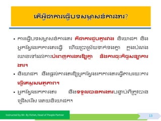 Instructed by Mr. By Vichet, Head of People Partner
• ការផធែើប វ ា វ័៍ការងារ គឺជាការជួបគ្នា រវារ ័ិផយាជក ័ិង
អ្នកស្វែ ងរកការងារផធែើ ផហើ ត្បាត្វយ ទាក់ ងោន កន ុងបំណង
្័ផៅដល់ការបំងេញការងារឱ្យគ្នា នតរការិុះកតិចសនាការ
ងារ។
• ័ិផយាជក ័ឹង្តល់ការងារឱ្យអ្នកស្វែ ងរកការងារផធែើតាមរ ៈវការ
ង្វើងរសត សមរថភាេ។
• អ្នកស្វែ ងរកការងារ ័ឹងទទួលបានការងារបនាទ ប់ព្ីត្តូិបា័
ផត្ជើវផរ ីវ ផដ្ឋ ័ិផយាជក។
13
 