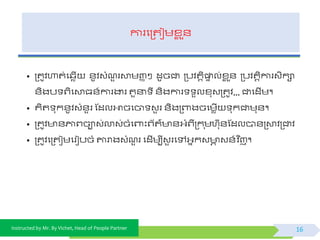Instructed by Mr. By Vichet, Head of People Partner
ការផត្តជមខ្ល ួ័
• ត្តូិហាត់ផ្េើ ័ូិវំណួ រោមញ្ញ ៗ ដូចជា ត្បិតតិផ្ទទ ល់ខ្ល ួ័ ត្បិតតិការវិកា
័ិងប ព្ិផោធ័៍ការងារ តួនា ី ័ិងការ ួលខ្ុវត្តូិ... ជាផដើម។
• គិត ុក័ូិវំ័ួរ ស្ដលអាចផចា វួ រ ័ិងត្ពាងចផមេើ ុកជាមុ័។
• ត្តូិ ័ភ្ជព្ចាវ់លាវ់ចំផពាះព្យត៌ ័អ្ំព្ីត្ក ុមហកុ័ស្ដលបា័ត្ោិត្ជាិ
• ត្តូិផត្តជមផរៀបចំ តារាងវំណួ រ ផដើមបីវួ រផៅអ្នកវ ា វ័៍ិ នញ។
16
 