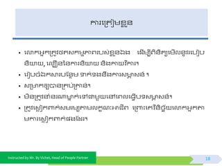 Instructed by Mr. By Vichet, Head of People Partner
ការផត្តជមខ្ល ួ័
• ផលាកអ្នកត្តូិងតវកមមភ្ជព្របវ់ខ្ល ួ័ឯង ផដើមបីព្ិ័ិតយផមើល័ូិរផបៀប
័ិយា , ផលបឿ័ទ័ការ័ិយា ័ិងកា ិ នការ។
• ផរៀបចំឯកោរបស្័ថម ទាក់ ង័ឹងការវ ា វ័៍ ។
• វត្ កឲ្យបា័ត្គប់ត្ោ័់។
• មិ័ត្តូិនាំ័រណា ន ក់ផៅជាមួ ផៅផព្លផធែើប វ ា វ័៍។
• ត្តូិផវេ ជកពាក់វមរមយតាមលកខណៈអាជីព្ ផត្ពាះផគវិ ន័ិចេយ ផលាកអ្នកតា
មការផវេ ជកពាក់្ងស្ដរ។
18
 