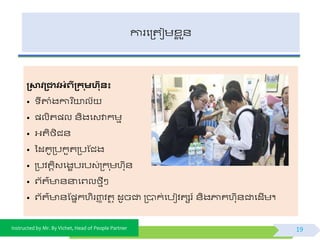 Instructed by Mr. By Vichet, Head of People Partner
ការផត្តជមខ្ល ួ័
្ស្មិ្ជាិអំេី្ក ុមហន៖
• ីតាំងការ នយាលយ
• ្លិត្ល ័ិងផវវាកមម
• អ្តិងិជ័
• ទដគូត្បកួតត្បស្ជង
• ត្បិតតិវផងខបរបវ់ត្ក ុមហកុ័
• ព្យត៌ ័នាផព្លងមីៗ
• ព្យត៌ ័ស្្នកហិរញ្ញ ិតថ ុ ដូចជា ត្បាក់ផបៀិតសរ៍ ័ិងភ្ជគហកុ័ជាផដើម។
19
 