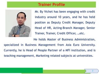 Trainer Profile
He holds Master of Business Administration,
specialized in Business Management from Asia Euro University.
Currently, he is Head of People Partner of a MFI institution, and is
teaching management, Marketing related subjects at universities.
2
Mr. By Vichet has been engaging with credit
industry around 10 years, and he has held
position as Deputy Credit Manager, Deputy
Head of HR, Acting-Branch Manager, Senior
Trainer, Trainer, Credit Officer, …etc.
 