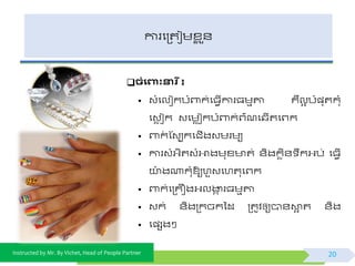 Instructed by Mr. By Vichet, Head of People Partner
ការផត្តជមខ្ល ួ័
ិំងពាុះនារ ី៖
• វំផលៀកបំពាក់ផធែើការធមមតា គឺលអ បំ្ុតកុំ
ផវេ ជក វផមេជកបំពាក់ព្៌ណផ្ើតផព្ក
• ពាក់ ស្វបកផជើងវមរមយ
• ការវំអ្ិតវំអាងមុខ្ ត់ ័ិងកេិ័ ឹកអ្ប់ ផធែើ
យា៉ោ ងណាកុំឱ្យហួវផហតុផព្ក
• ពាក់ផត្គឿងអ្លងាក រធមមតា
• វក់ ័ិងត្កចកទដ ត្តូិឲ្យបា័ោអ ត ័ិង
• ផ្សងៗ
20
 