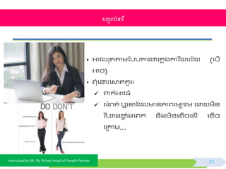 Instructed by Mr. By Vichet, Head of People Partner
• អាិឈុតតាមស្បបការងារកន ុងការ នយាលយ (ផបើ
អាច)
• ព្ុំផនាះផោតគួរ៖
 ពាក់អាិធំ
 វំព្ត់ ឬផខាស្ដល ័ភ្ជព្រមយ ម ផដ្ឋ មិ័
វរ បបរាងខាេ ំងផព្កវ ័ិងមិ័ផខ្ើចផលើ ផខ្ើច
ផត្កាម....
សម្រាប់នារី
21
 