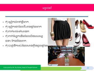 Instructed by Mr. By Vichet, Head of People Partner
 កុំ ផវេ ជកវំព្ត់ខ្េីផព្ក
 កុំ ផវេ ជកផខាស្ដលរ បបរាងខាេ ំងផព្ក
 កុំ ពាក់អាិអ្ត់ ័ក
 កុំ ពាក់ ស្វបកផជើងស្ដលមិ័វមរមយ
ឧទាៈ ស្កងស្ិងផព្ក
 កុំ បាញ់ ឹកអ្ប់ ស្ដល ័កេិ័្ួលខាេ ំងផព្ក
សម្រាប់នារី
22
 