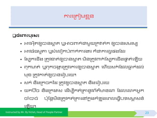 Instructed by Mr. By Vichet, Head of People Partner
ការផត្តជមខ្ល ួ័
ិំងពាុះបរស៖
• អាិអ្កុតឲ្យបា័ោអ ត ឬអាចពាក់ជាមួ ត្កវាត់ក ឲ្យបា័វមរមយ
• អាិធំធមមតា ឬវំផលៀកបំពាក់ការងារ ក៏ជាការលអ ្ងស្ដរ
• ស្វបកផជើង ត្តូិខាត់ឲ្យបា័ោអ ត មិ័ត្តូិពាក់ ស្វបកផជើងផ្ទទ ត់ផ ើ
• ព្ុក ត់ ឬព្ុកចងាក រត្តូិផការឲ្យបា័ោអ ត ផហើ វក់ ស្ដលធាេ ក់ដល់
មុខ្ ត្តូិកាត់ឲ្យបា័ផរៀបរ ។
• វក់ ័ិងត្កចកទដ ត្តូិឲ្យបា័ោអ ត ័ិងផរៀបរ
• កប ៊ិច ័ិងត្កដ្ឋវ ផដើមបីកត់ត្តា័ូិព្យត៌ ័ណា ស្ដលផលាកអ្នក
ចាំបាច់ ប៉ោុស្័តមិ័ត្តូិកត់ត្តាផៅកន ុងកំ ុ ងផព្លផធែើប វ ា វ័៍
ផ ើ ។
23
 