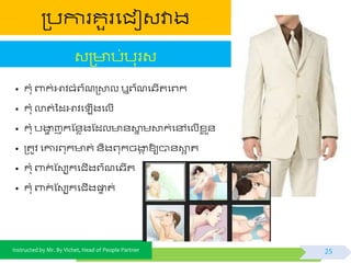 Instructed by Mr. By Vichet, Head of People Partner
ត្បការគួរផជៀវវាង
• កុំ ពាក់អាិធំព្៌ណត្ោល ឬព្៌ណផ្ើតផព្ក
• កុំ លាត់ទដអាិផ ើងផលើ
• កុំ បងាា ញកស្័េងស្ដល ័ោន មោក់ផៅផលើខ្ល ួ័
• ត្តូិ ផការព្ុក ត់ ័ិងព្ុកចងាក ឱ្យបា័ោអ ត
• កុំ ពាក់ ស្វបកផជើងព្៌ណផ្ើត
• កុំ ពាក់ ស្វបកផជើងផ្ទទ ត់
វត្ ប់បុរវ
25
 
