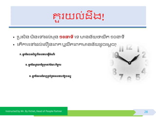 Instructed by Mr. By Vichet, Head of People Partner
គួរ ល់ដឹង!
• ត្បវិ័ មិ័ផៅដល់មុ័ ១០នាទី ផ ័័យ ថា ឺត ១០នា ី
• ផតើការផៅដល់ផលឿ័ផព្កឬ ឺតផព្ក ័័យ ដូចផមតច?
28
ក.អ្នកមិនបានសិកាពីពពលពេលាព្វើដំព ើរ
ខ.អ្នកមិនសូេយកចិត្តទុកដាក់ចំព ោះកិចចការ
គ.អ្នកមិនានជំនាញម្រគប់ម្រគងពពលពេលាឱ្យបានលអ
 