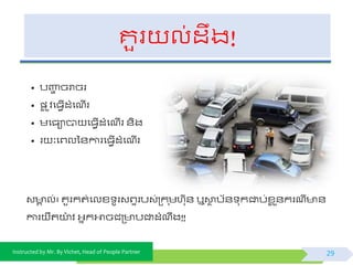 Instructed by Mr. By Vichet, Head of People Partner
គួរ ល់ដឹង!
• បញ្ហា ចរាចរ
• ្ល ូិផធែើដំផណើរ
• មផធាបា ផធែើដំផណើរ ័ិង
• រ ៈផព្លទ័ការផធែើដំផណើរ
29
វ គ ល់៖ គួរកត់ផលខ្ ូរវព្ទរបវ់ត្ក ុមហកុ័ ឬោថ បយ័ ុកជាប់ខ្ល ួ័ករណី ័
ការ ឺតយា៉ោ ិ អ្នកអាចជត្ បវវជាដំណឹង!!
 