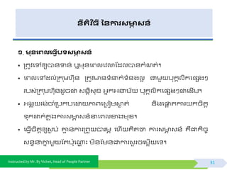 Instructed by Mr. By Vichet, Head of People Partner
នីរតិ ច្ី ននការសមាា សន៍
១. មនងេលង្វើបទសមាា សន៍
• ត្តូិផៅឲ្យបា័ទា័់ ឬមុ័ផព្លផិលាស្ដលបា័កំណត់។
• ផព្លផៅដល់ត្ក ុមហកុ័ ត្តូិ ័ ំនាក់ ំ័ងលអ ជាមួ បុគគលិកផ្សងៗ
របវ់ត្ក ុមហកុ័ដូចជា វ័តិវុខ្ អ្នកអ្នាមយ បុគគលិកផ្សងៗជាផដើម។
• អ្ងគ ុ រង់ចាំត្បកបផដ្ឋ ភ្ជព្ផវៃ ជមោៃ ត់ ័ិងផផ្ទត តការ កចិតត
ុកដ្ឋក់កន ុងការវ ា វ័៍នាផព្លខាងមុខ្។
• ផធែើចិតតឲ្យវៃ ប់ ោម ័ការត្ព្ួ បារមា ផហើ គិតថា ការវ ា វ័៍ គឺជាកិចច
វ័ទនាោន មួ ស្តប៉ោុផណាណ ះ មិ័ស្ម័ជាការវួ រចផមេើ ផ ។
31
 