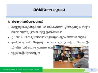 Instructed by Mr. By Vichet, Head of People Partner
នីរតិ ច្ី ននការសមាា សន៍
២. កំឡុ រងេលង្វើបទសមាា សន៍
• មិ័ត្តូិចូលប័ទប់វ ា វ័៍ ផដ្ឋ មិ័បា័ផោះទាែ ជាមុ័ផ ើ ព្ីផត្ពាះ
ផគអាចវា តទមេអ្នកជាម័ុវស ោម ័វីលធម៌។
• ត្តូិផលើកទដជត្ បវួ រផៅគណៈកមមការអ្នកវ ា វ័៍ផដ្ឋ ័់ភេ័់។
• មុ័័ឹងវ ា វ័៍ មិ័ត្តូិោព កាតាប ឬកាបូបផ ើ ព្ីផត្ពាះផធែើឲ្យ
ផ ើង័ិយា មិ័លះលអ ដូចរងវំពាធអ្ែីមួ ។
• វត្មួលដផងាើមឲ្យបា័ត្វួល
32
 