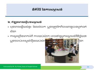 Instructed by Mr. By Vichet, Head of People Partner
នីរតិ ច្ី ននការសមាា សន៍
២. កំឡុ រងេលង្វើបទសមាា សន៍
• មុ័ផព្លផ្េើ វំ័ួរ ស្ដលលំបាក បអ ូ័ៗត្តូិស្តព្ិចារណាឲ្យបា័ហមត់ចត់
វិ័។
• ការវួ រផត្ចើ័ផព្កអ្ំព្ី ការឈប់វំរាក អាចនាំឲ្យអ្នកវ ា វ័៍ិ ន័ិចេយ ថា
បអ ូ័ៗចាប់អារមមណ៍ផរឿងឈប់វំរាកផត្ចើ័ជាងជួ ផធែើការឲ្យត្ក ុមហកុ័។
35
 
