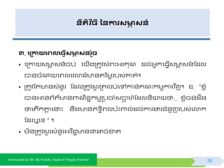 Instructed by Mr. By Vichet, Head of People Partner
នីរតិ ច្ី ននការសមាា សន៍
៣. ង្កាយងេលង្វើសមាា សនរួ៍ិ
• ផត្កា វ ា វ័៍ចប់ ផ ើងត្តូិវំព្ះអ្រគុណ ដល់អ្នកផធែើវ ា វ័៍ ស្ដល
បា័ចំណា ផព្លផិលាដ៏ ័តទមេរបវ់ោត់។
• ត្តូិស្ត ័វំ័ួរ ស្ដលត្តូិវួ រត្តលប់ផៅកា័់គណៈកមមការិ នញ។ ឧ. “ខ្្ ុំ
បា័អា័ព្យត៌ ័ពាណិជាកមមត្បចាំវបាត ហ៍ស្ដល័ិយា ថា... ខ្្ ុំចង់ដឹង
ថាផតើកតាត ផនាះ ័ឹង ័ឥ ធិព្លប៉ោះពាល់ដល់ការងារជំ័ួញរបវ់ផលាក
ស្ដរឬផ ” ។
• មិ័ត្តូិវួ រវំ័ួរអ្ិ នជា ័ជាដ្ឋច់ខាត
38
 