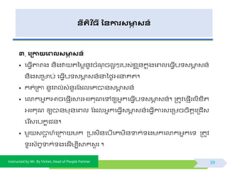 Instructed by Mr. By Vichet, Head of People Partner
នីរតិ ច្ី ននការសមាា សន៍
៣. ង្កាយងេលសមាា សន៍
• ផធែើតារាង ័ិងវា តទមេ័ូិចំណុ ចលអ ៗរបវ់ខ្ល ួ័កន ុងផព្លផធែើប វ ា វ័៍
័ិងវត្ ប់ ផធែើប វ ា វ័៍នាទងៃអ្នាគត។
• កត់ត្តា ័ូិរាល់វំ័ួរស្ដលផគបា័វ ា វ័៍
• ផលាកអ្នកអាចផ្ញើរោរអ្រគុណផៅឲ្យអ្នកផធែើប វ ា វ័៍។ ត្តូិផ្ញើរលិខ្ិត
អ្រគុណ ឲ្យបា័មុ័ផព្ល ស្ដលអ្នកផធែើវ ា វ័៍ផធែើការវផត្មចចិតតផត្ជើវ
ផរ ីវផបកខជ័។
• មួ វបាត ហ៍ផត្កា មក ត្បវិ័ផបើផគមិ័ទាក់ ងមកផលាកអ្នកផ ត្តូិ
ូរវយព្ទទាក់ ងផដើមបីោកវួ រ ។
39
 