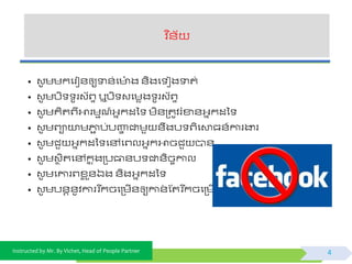 Instructed by Mr. By Vichet, Head of People Partner
វិ ន័យ
4
• វូ មមកផរៀ័ឲ្យទា័់ផ ៉ោ ង ័ិងផ ៀងទាត់
• វូ មបិ ូរវយព្ទ ឬបិ វផមេង ូរវយព្ទ
• វូ មគិតព្ីអារមមណ៍អ្នកដទ មិ័ត្តូិរំខា័អ្នកដទ
• វូ មព្ាយាមភ្ជា ប់បញ្ហា ជាមួ ័ឹងប ព្ិផោធ័៍ការងារ
• វូ មជួ អ្នកដទ ផៅផព្លអ្នកអាចជួ បា័
• វូ មវថ ិតផៅកន ុងត្បធា័ប ជា័ិចចកាល
• វូ មផោរព្ខ្ល ួ័ឯង ័ិងអ្នកដទ
• វូ មប័ត័ូិការវរ ីកចផត្មើ័ឲ្យកា័់ ស្តរ ីកចផត្មើ័
 