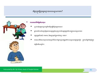 Instructed by Mr. By Vichet, Head of People Partner
ពត្ើអ្នកម្រត្ូេព្វើដូចពមតចពម្រកាយពពលសាា សការងារ?
40
 ការសរពសរលិខិត្ថ្លែងអ្ំ រគុ
 ពាយាមរំឭកអ្នកសាា សឲ្យនឹកព ើញព ើងេិញថាអ្នកជានរណា
 អ្នកានឱ្កាសបំពពញបថ្នែមពដាយសពងេបនូេចំ ុ ចខវោះខាត្ថ្ដលអ្នកព្ែចបរិយាយកនុងពពលសាា សការងារ
 បងាា ញនូេសីល្ម៌, ការពោរព, និងឆនទោះមុត្ាំកនុងការបំពពញ ការងារ។
 តាមរយៈលិខិត្ពនោះទាញការចាប់អារមម ៍ពីសំណាក់អ្នកសាា សឲ្យផ្តល់ឱ្កាសសាា សដល់អ្នកមតងពទៀត្ កនុងករ ីអ្នកមិនសែិត្កនុង
ជពម្រមើសពរីសសម្រាំង។
 