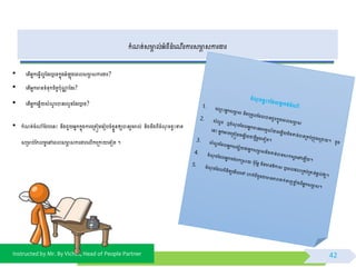 Instructed by Mr. By Vichet, Head of People Partner
កំ ត្់សាា ល់អ្ំពីដំព ើរការសាា សការងារ
• កំ ត្់ចំណាំថ្បបពនោះ នឹងជួយអ្នកកនុងការពម្រត្ៀមពរៀបចំខែួនឲ្យបានរួចរាល់ និងដឹងពីចំ ុ ចខវោះខាត្
សម្រាប់ថ្កលមអពៅពពលសាា សការងារពលើកពម្រកាយពទៀត្ ។
42
• ពត្ើអ្នកព្វើលអថ្ដរឬពទកនុងអ្ំ ុងពពលសាា សការងារ?
• ពត្ើអ្នកានទំនុកចិត្តបុណាា ថ្ដរ?
• ពត្ើអ្នកពឆែើយសំ ួ របានរលូនថ្ដរឬពទ?
 