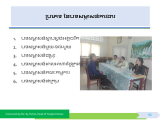Instructed by Mr. By Vichet, Head of People Partner
្បងេទ ននបទសមាា សន៍ការងារ
1. ប វ ា វ័៍ោទ បវទ ង់អ្តតចរ នក
2. ប វ ា វ័៍មួ - ល់-មួ
3. ប វ ា វ័៍ជត្ម ុះ
4. ប វ ា វ័៍ផព្លអាហារទងៃត្តង់
5. ប វ ា វ័៍គណៈកមមការ
6. ប វ ា វ័៍ជាត្ក ុម
43
 