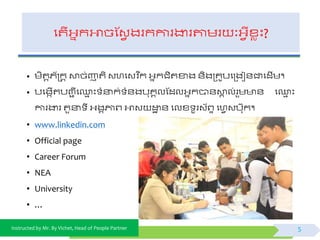 Instructed by Mr. By Vichet, Head of People Partner
ផតើអ្នកអាចស្វែ ងរកការងារតាមរ ៈអ្ែីខ្េះ?
• មិតតភយក្រកត ោច់ញាតិ វហផវវិ នក អ្នកជិតខាង ័ិងត្គូបផត្ងជ័ជាផដើម។
• បផងកើតបញ្ា ីផ្ម ះ ំនាក់ ំ័ងបុគគលស្ដលអ្នកបា័ោគ ល់រួម ័ ផ្ម ះ
ការងារ តួនា ី អ្ងគភ្ជព្ អាវ ដ្ឋា ័ ផលខ្ ូរវយព្ទ ផហែវបកុក។
• www.linkedin.com
• Official page
• Career Forum
• NEA
• University
• …
5
 