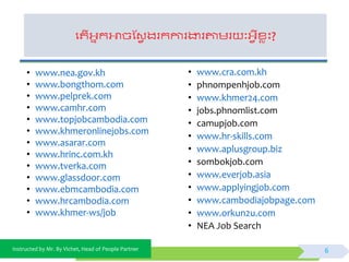 Instructed by Mr. By Vichet, Head of People Partner
ផតើអ្នកអាចស្វែ ងរកការងារតាមរ ៈអ្ែីខ្េះ?
6
• www.nea.gov.kh
• www.bongthom.com
• www.pelprek.com
• www.camhr.com
• www.topjobcambodia.com
• www.khmeronlinejobs.com
• www.asarar.com
• www.hrinc.com.kh
• www.tverka.com
• www.glassdoor.com
• www.ebmcambodia.com
• www.hrcambodia.com
• www.khmer-ws/job
• www.cra.com.kh
• phnompenhjob.com
• www.khmer24.com
• jobs.phnomlist.com
• camupjob.com
• www.hr-skills.com
• www.aplusgroup.biz
• sombokjob.com
• www.everjob.asia
• www.applyingjob.com
• www.cambodiajobpage.com
• www.orkun2u.com
• NEA Job Search
 