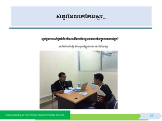 Instructed by Mr. By Vichet, Head of People Partner
សំនួរដែលងគដររសួ រ…
សូមឱ្យឧទាេរ ៍មួយអ្ំពីបទពិពស្គ្ន៍ទនការមិនទទួលបានពជាគជ័យកនុងការងាររបស់អ្នក?
ចង់ដឹងពីការតាំងចិត្ត និងសពម្រមចចិត្តកនុងការងារ ពទាោះបីមិនបានលអ
65
 