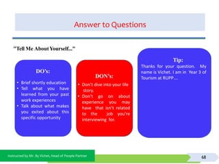 Instructed by Mr. By Vichet, Head of People Partner
Answer to Questions
68
DO’s:
DON’s:
• Don’t dive into your life
story.
• Don’t go on about
experience you may
have that isn’t related
to the job you’re
interviewing for.
"Tell Me AboutYourself..."
Tip:
Thanks for your question. My
name is Vichet. I am in Year 3 of
Tourism at RUPP….
• Brief shortly education
• Tell what you have
learned from your past
work experiences
• Talk about what makes
you exited about this
specific opportunity
 