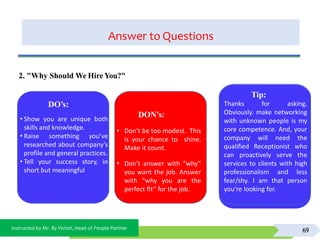 Instructed by Mr. By Vichet, Head of People Partner
Answer to Questions
69
DO’s:
DON’s:
• Don’t be too modest. This
is your chance to shine.
Make it count.
• Don’t answer with “why”
you want the job. Answer
with “why you are the
perfect fit” for the job.
2. "Why Should We Hire You?"
Tip:
Thanks for asking.
Obviously. make networking
with unknown people is my
core competence. And, your
company will need the
qualified Receptionist who
can proactively serve the
services to clients with high
professionalism and less
fear/shy. I am that person
you’re looking for.
• Show you are unique both
skills and knowledge.
• Raise something you’ve
researched about company’s
profile and general practices.
• Tell your success story, in
short but meaningful
 