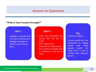 Instructed by Mr. By Vichet, Head of People Partner
Answer to Questions
70
DO’s:
• Highlight a strength that
is crucial to the position.
• Highlight strengths to
lead for your Success
Story.
DON’s:
• Don’t raise Strengths you
cannot find the fact to
proof.
• Don’t claim to be
Superman or Superwoman
Don’t name a strength that
is irrelevant to the job at
hand.
"What Is Your Greatest Strength?"
Tip:
Thanks for asking.
I found myself that I am
competent in making
known with other
people. I spend not
longer than 5 min to
interact with unknown
person.
 