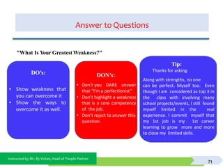 Instructed by Mr. By Vichet, Head of People Partner
Answer to Questions
71
DO’s: DON’s:
• Don’t you DARE answer
that “I’m a perfectionist”
• Don’t highlight a weakness
that is a core competency
of the job.
• Don’t reject to answer this
question.
"What Is Your Greatest Weakness?"
Tip:
Thanks for asking.
Along with strengths, no one
can be perfect. Myself too. Even
though I am considered as top 3 in
the class with involving many
school projects/events, I still found
myself limited in the real
experience. I commit myself that
my 1st job is my 1st career
learning to grow more and more
to close my limited skills.
• Show weakness that
you can overcome it
• Show the ways to
overcome it as well.
 