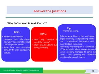 Instructed by Mr. By Vichet, Head of People Partner
Answer to Questions
72
DO’s:
• Researchthe needs of
company, then talk about
how you’re passionate about
“fulfilling those needs”.
• Show how your strengths
perfectly fit with company’s
culture.
DON’s:
• Don’t say “because I
need the money.”
• Don’t overly admire the
hiring company.
"Why Do You Want ToWork For Us?"
Tip:
Thanks for asking.
Only my view. Hotel is the workplace
of good learning and practicing on the
real professional hospitality with
many kinds of customers.
Moreover, your company is known as 1
of 5-star-hotels where everything need
to be properly managed to serve the
clients. Thus, growing my expertise
here is really a good chance.
 