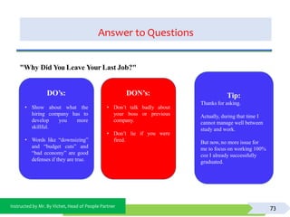 Instructed by Mr. By Vichet, Head of People Partner
Answer to Questions
73
DO’s:
• Show
hiring
about what the
company has to
develop you more
skillful.
• Words like “downsizing”
and “budget cuts” and
“bad economy” are good
defenses if they are true.
DON’s:
• Don’t talk badly about
your boss or previous
if you were
company.
• Don’t lie
fired.
"Why Did You Leave Your Last Job?"
Tip:
Thanks for asking.
Actually, during that time I
cannot manage well between
study and work.
But now, no more issue for
me to focus on working 100%
coz I already successfully
graduated.
 