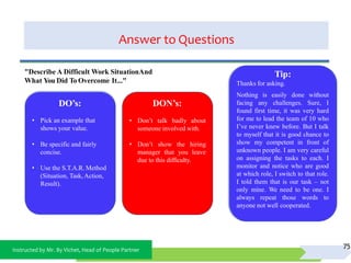 Instructed by Mr. By Vichet, Head of People Partner
Answer to Questions
75
DO’s:
• Pick an example that
shows your value.
• Be specific and fairly
concise.
• Use the S.T.A.R. Method
(Situation, Task,Action,
Result).
DON’s:
• Don’t talk badly about
someone involved with.
• Don’t show the hiring
manager that you leave
due to this difficulty.
"Describe A Difficult Work SituationAnd
What You Did To Overcome It..."
Tip:
Thanks for asking.
Nothing is easily done without
facing any challenges. Sure, I
found first time, it was very hard
for me to lead the team of 10 who
I’ve never knew before. But I talk
to myself that it is good chance to
show my competent in front of
unknown people. I am very careful
on assigning the tasks to each. I
monitor and notice who are good
at which role, I switch to that role.
I told them that is our task – not
only mine. We need to be one. I
always repeat those words to
anyone not well cooperated.
 