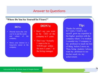 Instructed by Mr. By Vichet, Head of People Partner
Answer to Questions
76
DO’s:
• Directly tied to the role
you’re in and the needs
and values of the
company.
• Stress your interest in a
long-term career at the
company.
DON’s:
• Don’t say you want
to be CEO of the
company in 5 years.
• Don’t say “Actually
I want to be in
YOUR seat within
the next 5 years.” to
the hiring manager.
"Where Do You See Yourself In 5Years?"
Tip:
Thanks for asking.
In 5 years, I want to see
myself grow my expertise in
the higher position with the
company where I’ve worked.
I consider my 1st company is
my professor to teach me lots
of thing before I move on.
Thus, being student, I always
want my professor to see
his/her result via my
achievement.
 