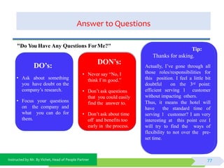 Instructed by Mr. By Vichet, Head of People Partner
Answer to Questions
DO’s:
• Ask about something
you have doubt on the
company’s research.
• Focus your questions
on the company and
what you can do for
them.
DON’s:
• Never say “No, I
think I’m good.”
• Don’t ask questions
that you could easily
find the answer to.
• Don’t ask about time
off and benefits too
early in the process.
"Do You Have Any Questions ForMe?"
Tip:
Thanks for asking.
Actually, I’ve gone through all
those roles/responsibilities for
this position. I feel a little bit
doubtful on the 3rd point:
efficient serving 1 customer
without impacting others.
Thus, it means the hotel will
have the standard time of
serving 1 customer? I am very
interesting at this point coz I
will try to find the ways of
flexibility to not over the pre-
set time.
77
 