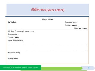 Instructed by Mr. By Vichet, Head of People Partner
លិខ្ិតអ្ម (Cover Letter)
Cover Letter
By Vichet Address: xxxx
Contact:xxxxx
Date:xx-xx-xxx
Mr.A or Company’s name: xxxx
Address:xx
Contact:xxxx
Dear Sir/Madam,
………………………………………………………………………………………………………………………………………………
………………………………………………………………………………………………………………………………………………
…………………………………………………………………………………………………………………………….……………….
Your Sincerely,
Name: xxxx
9
 