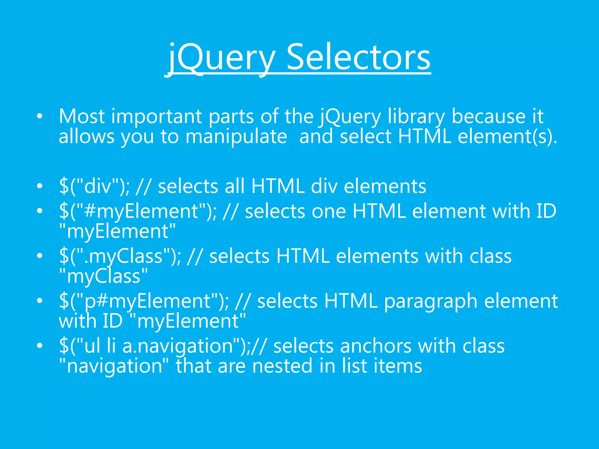 jQuery Selectors
• Most important parts of the jQuery library because it
allows you to manipulate and select HTML element(s).
• $("div"); // selects all HTML div elements
• $("#myElement"); // selects one HTML element with ID
"myElement"
• $(".myClass"); // selects HTML elements with class
"myClass"
• $("p#myElement"); // selects HTML paragraph element
with ID "myElement"
• $("ul li a.navigation");// selects anchors with class
"navigation" that are nested in list items
 