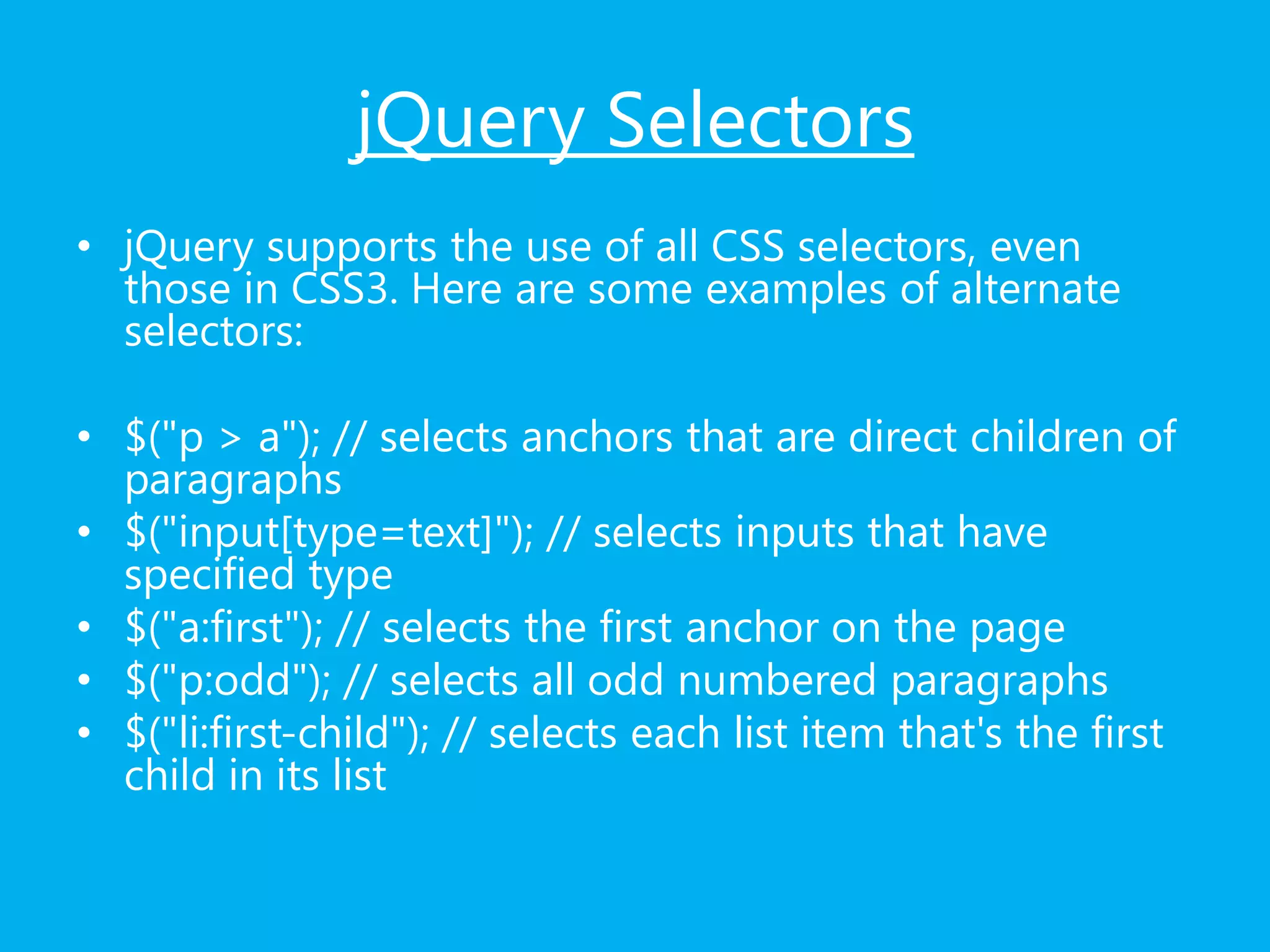 jQuery Selectors
• jQuery supports the use of all CSS selectors, even
those in CSS3. Here are some examples of alternate
selectors:
• $("p > a"); // selects anchors that are direct children of
paragraphs
• $("input[type=text]"); // selects inputs that have
specified type
• $("a:first"); // selects the first anchor on the page
• $("p:odd"); // selects all odd numbered paragraphs
• $("li:first-child"); // selects each list item that's the first
child in its list
 