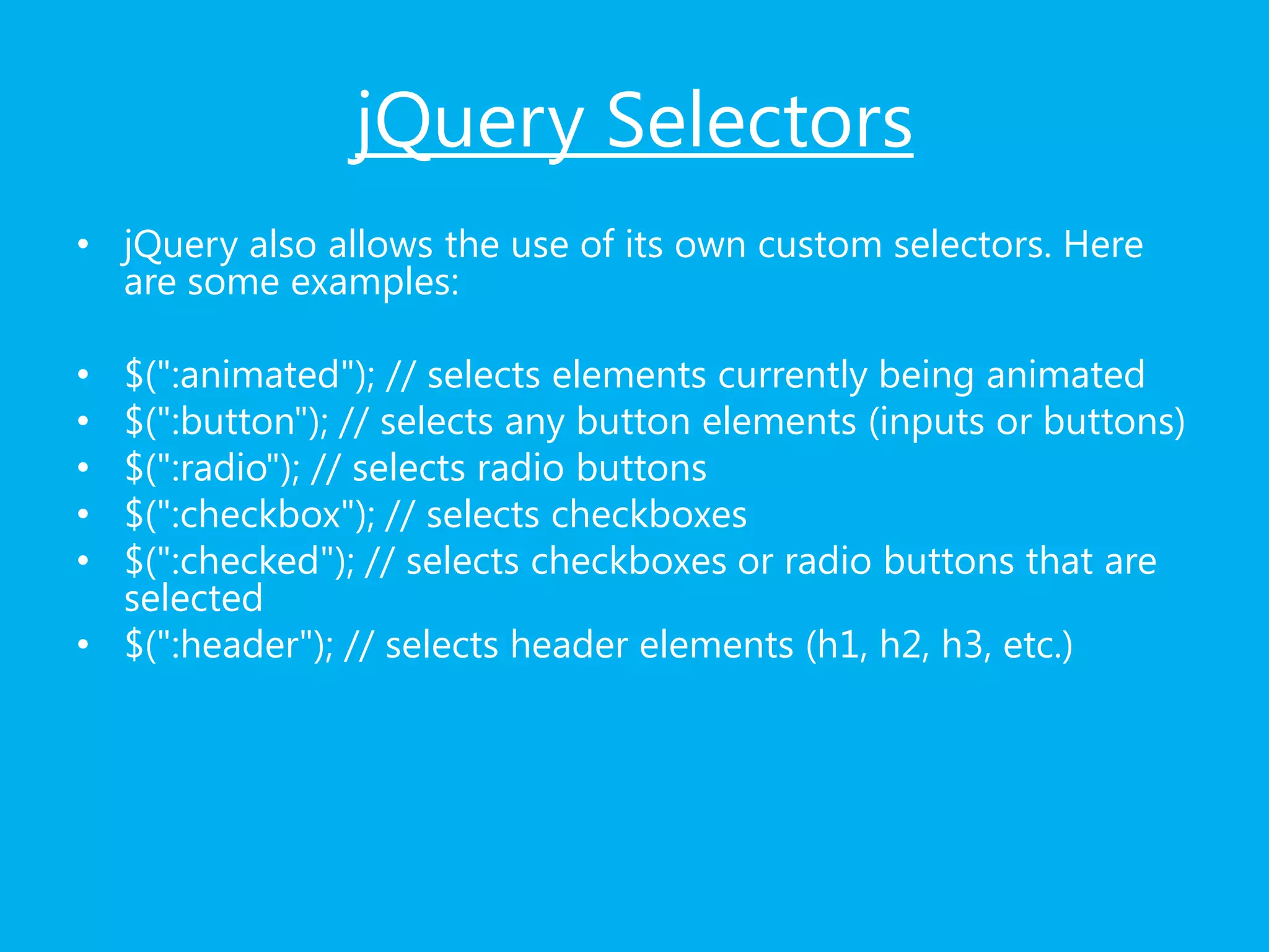 jQuery Selectors
• jQuery also allows the use of its own custom selectors. Here
are some examples:
• $(":animated"); // selects elements currently being animated
• $(":button"); // selects any button elements (inputs or buttons)
• $(":radio"); // selects radio buttons
• $(":checkbox"); // selects checkboxes
• $(":checked"); // selects checkboxes or radio buttons that are
selected
• $(":header"); // selects header elements (h1, h2, h3, etc.)
 