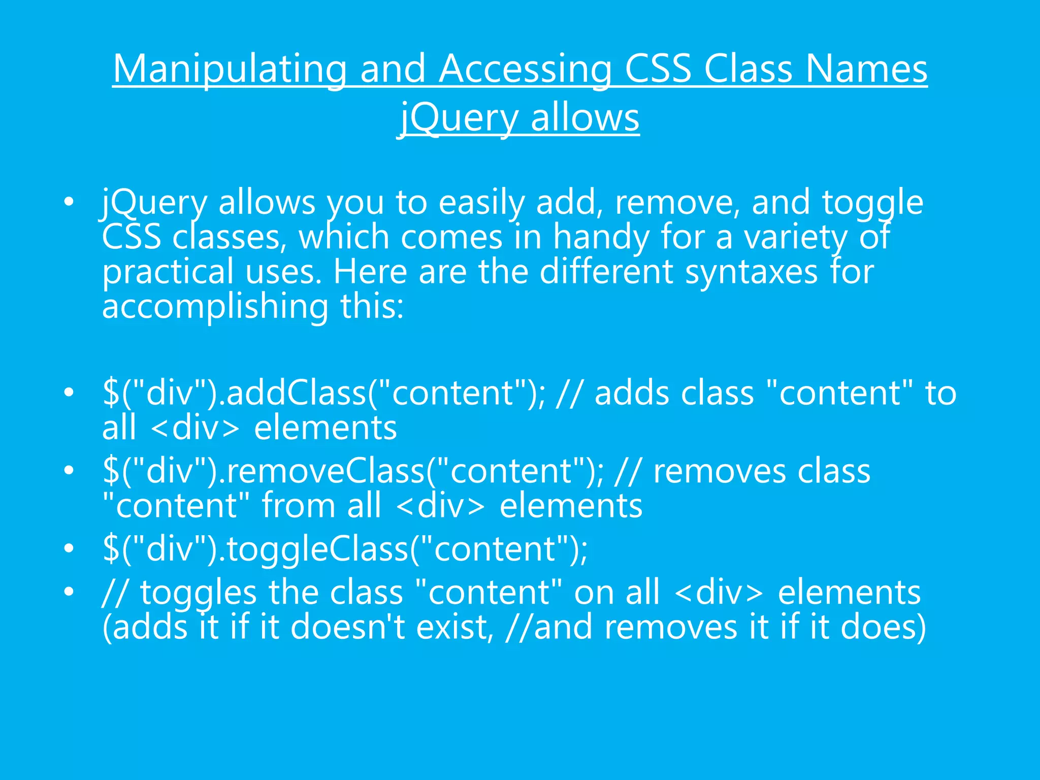 Manipulating and Accessing CSS Class Names
jQuery allows
• jQuery allows you to easily add, remove, and toggle
CSS classes, which comes in handy for a variety of
practical uses. Here are the different syntaxes for
accomplishing this:
• $("div").addClass("content"); // adds class "content" to
all <div> elements
• $("div").removeClass("content"); // removes class
"content" from all <div> elements
• $("div").toggleClass("content");
• // toggles the class "content" on all <div> elements
(adds it if it doesn't exist, //and removes it if it does)
 