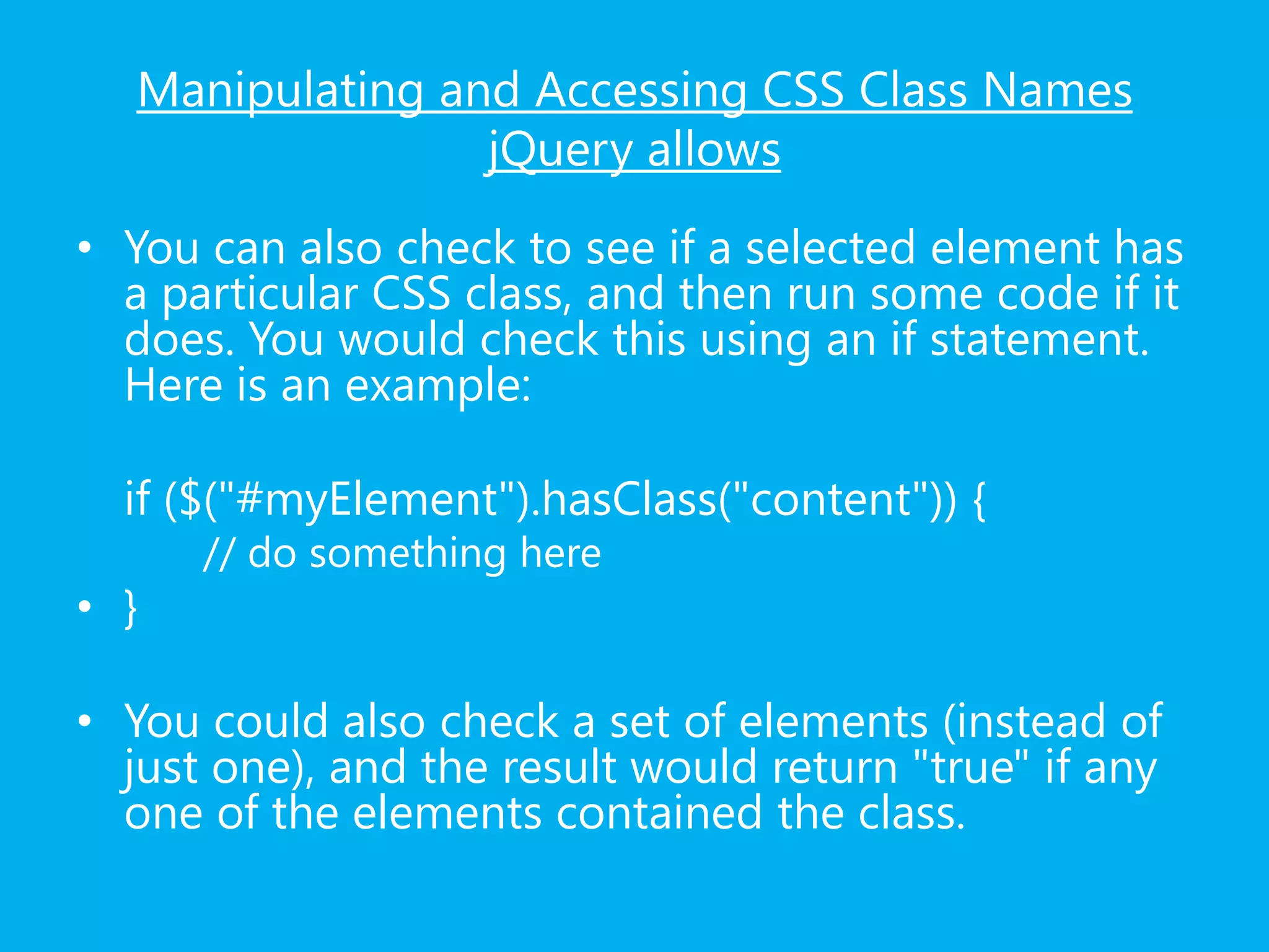 Manipulating and Accessing CSS Class Names
jQuery allows
• You can also check to see if a selected element has
a particular CSS class, and then run some code if it
does. You would check this using an if statement.
Here is an example:
if ($("#myElement").hasClass("content")) {
// do something here
• }
• You could also check a set of elements (instead of
just one), and the result would return "true" if any
one of the elements contained the class.
 