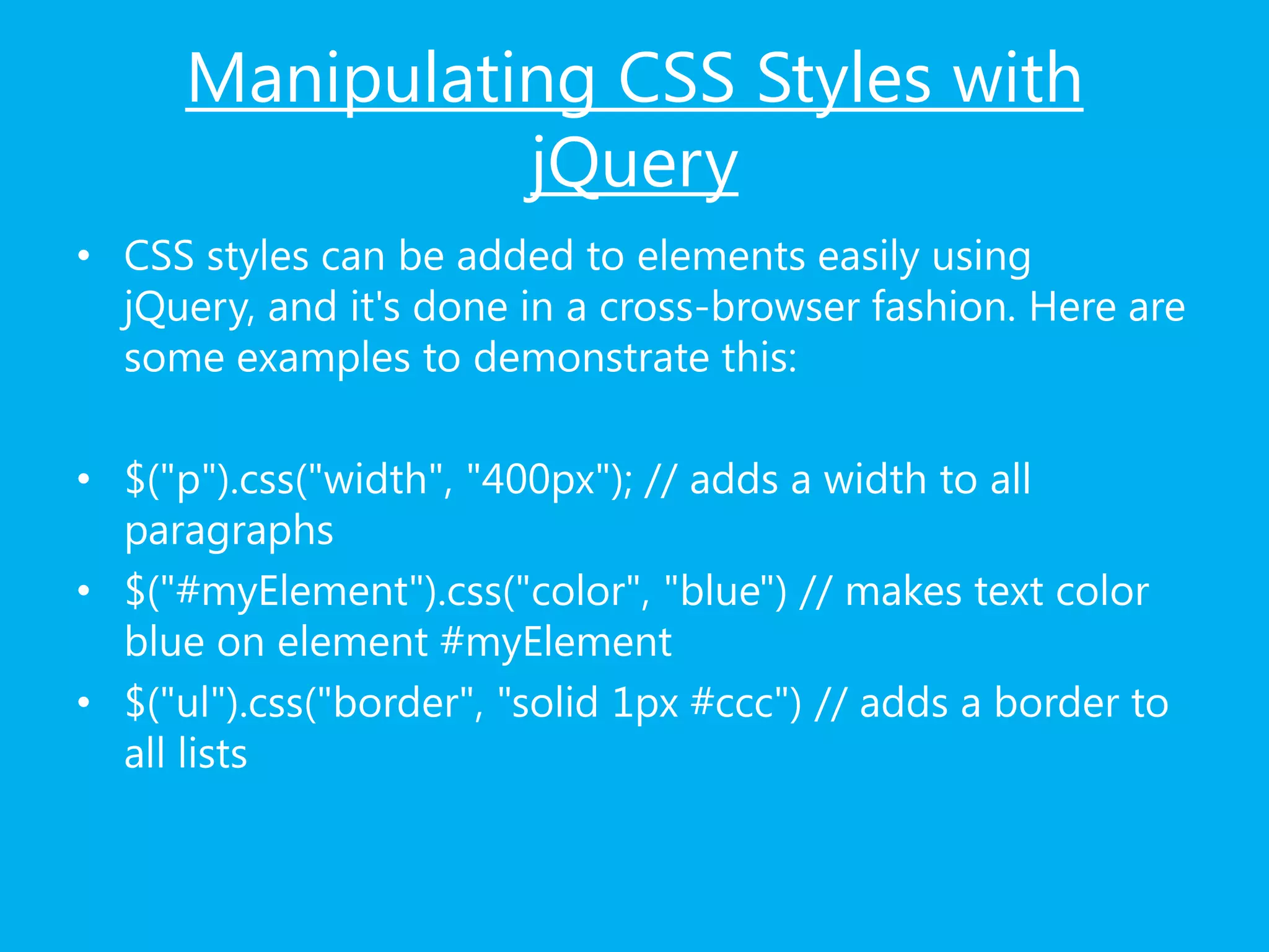 Manipulating CSS Styles with
jQuery
• CSS styles can be added to elements easily using
jQuery, and it's done in a cross-browser fashion. Here are
some examples to demonstrate this:
• $("p").css("width", "400px"); // adds a width to all
paragraphs
• $("#myElement").css("color", "blue") // makes text color
blue on element #myElement
• $("ul").css("border", "solid 1px #ccc") // adds a border to
all lists
 