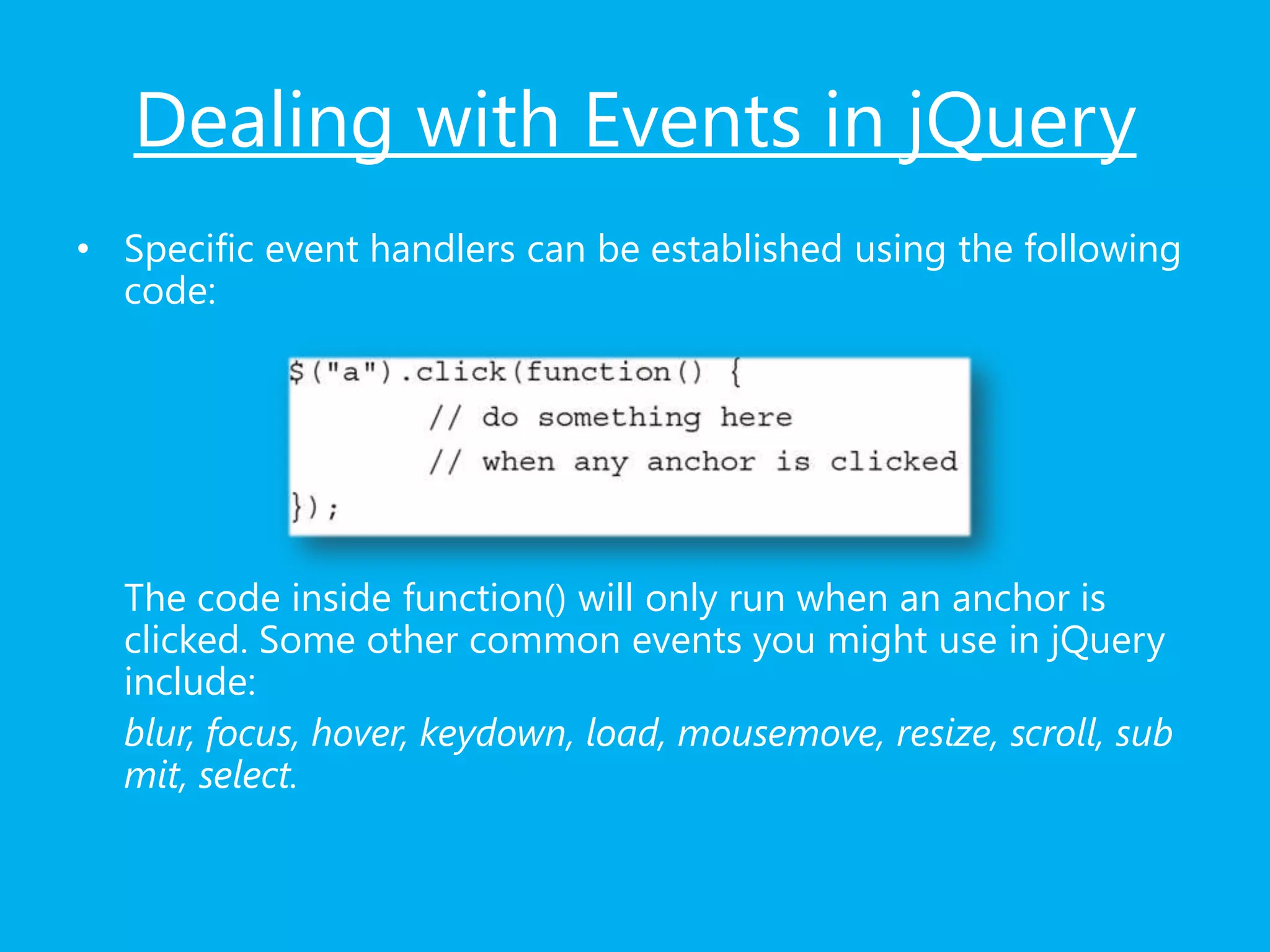 Dealing with Events in jQuery
• Specific event handlers can be established using the following
code:
The code inside function() will only run when an anchor is
clicked. Some other common events you might use in jQuery
include:
blur, focus, hover, keydown, load, mousemove, resize, scroll, sub
mit, select.
 